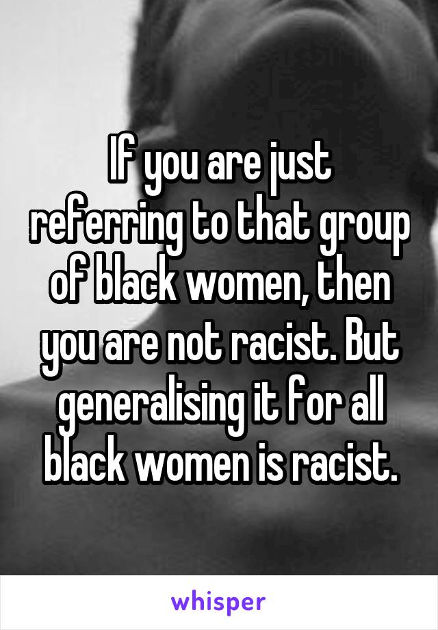 If you are just referring to that group of black women, then you are not racist. But generalising it for all black women is racist.