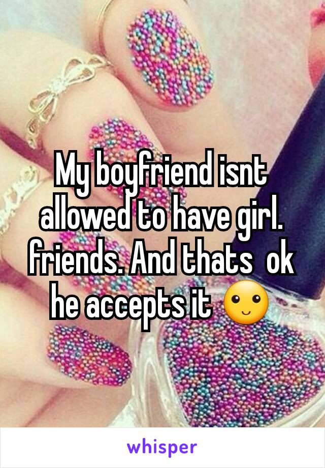 My boyfriend isnt allowed to have girl. friends. And thats  ok he accepts it 🙂