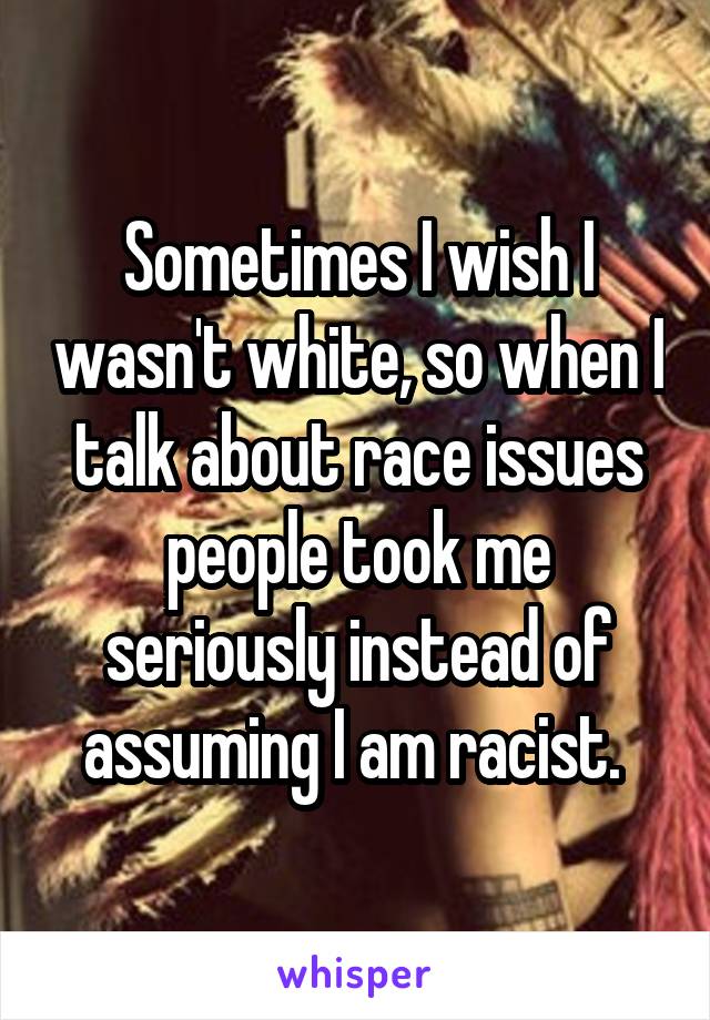 Sometimes I wish I wasn't white, so when I talk about race issues people took me seriously instead of assuming I am racist. 
