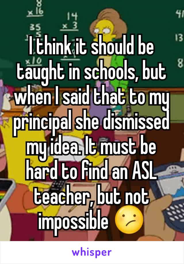 I think it should be taught in schools, but when I said that to my principal she dismissed my idea. It must be hard to find an ASL teacher, but not impossible 😕