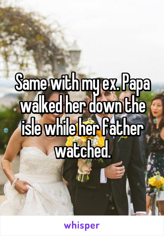 Same with my ex. Papa walked her down the isle while her father watched.