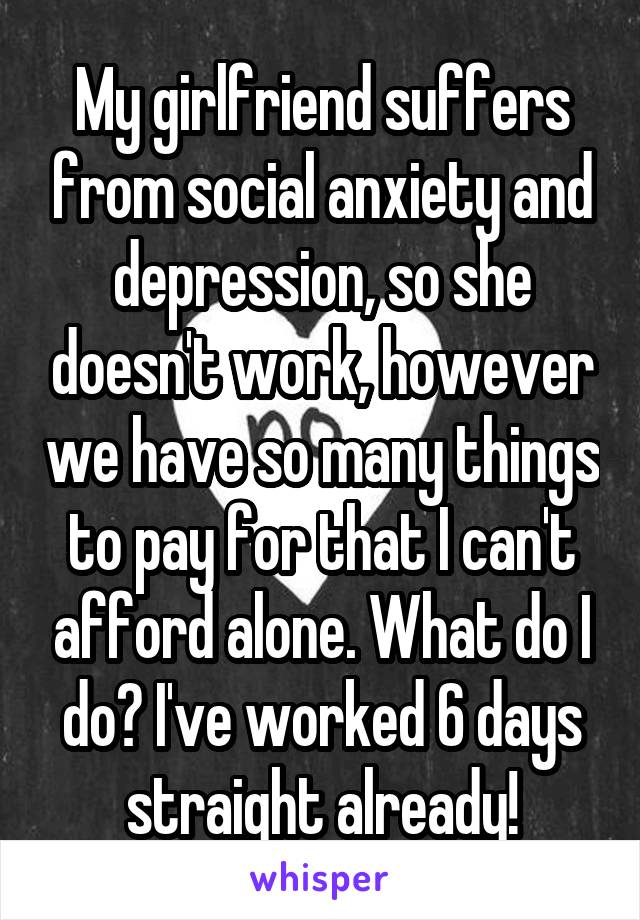 My girlfriend suffers from social anxiety and depression, so she doesn't work, however we have so many things to pay for that I can't afford alone. What do I do? I've worked 6 days straight already!