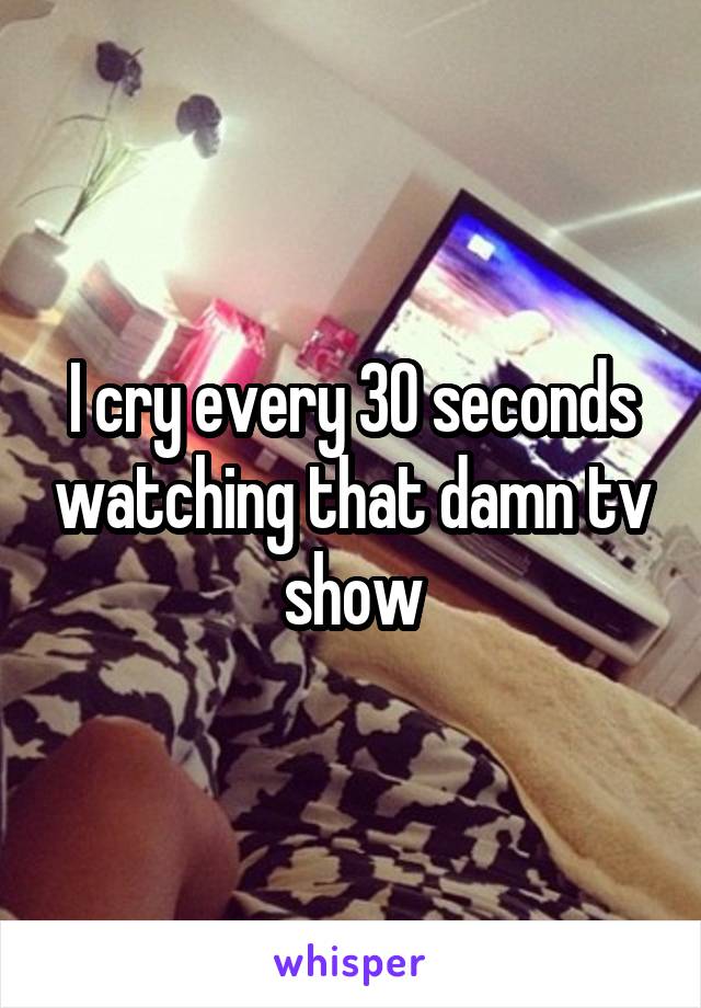 I cry every 30 seconds watching that damn tv show