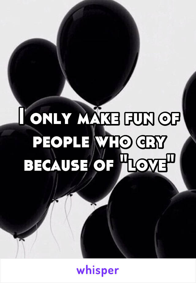 I only make fun of people who cry because of "love"