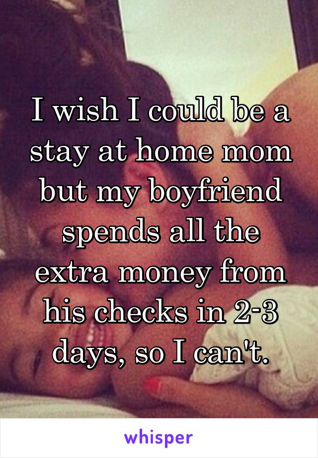 I wish I could be a stay at home mom but my boyfriend spends all the extra money from his checks in 2-3 days, so I can't.