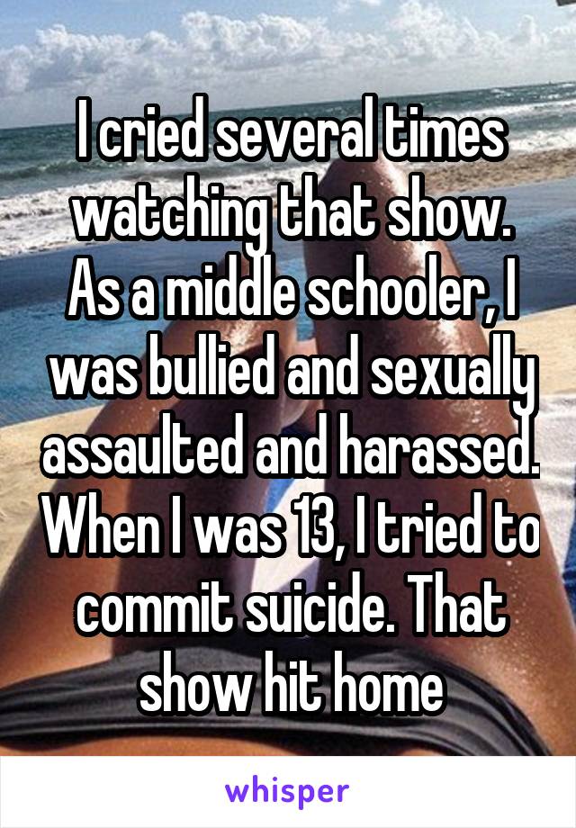 I cried several times watching that show. As a middle schooler, I was bullied and sexually assaulted and harassed. When I was 13, I tried to commit suicide. That show hit home
