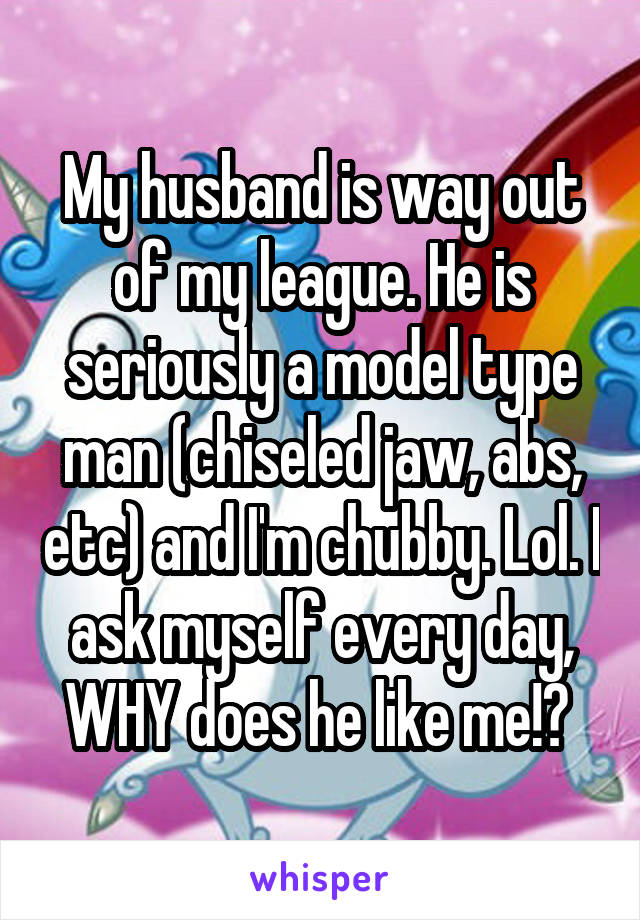 My husband is way out of my league. He is seriously a model type man (chiseled jaw, abs, etc) and I'm chubby. Lol. I ask myself every day, WHY does he like me!? 