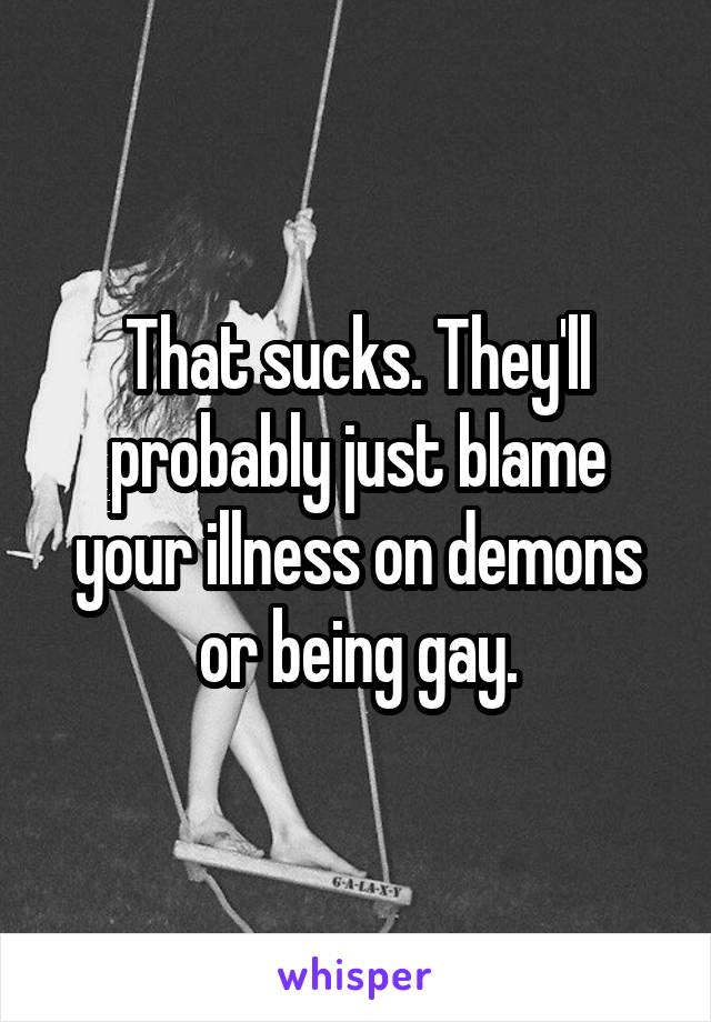 That sucks. They'll probably just blame your illness on demons or being gay.