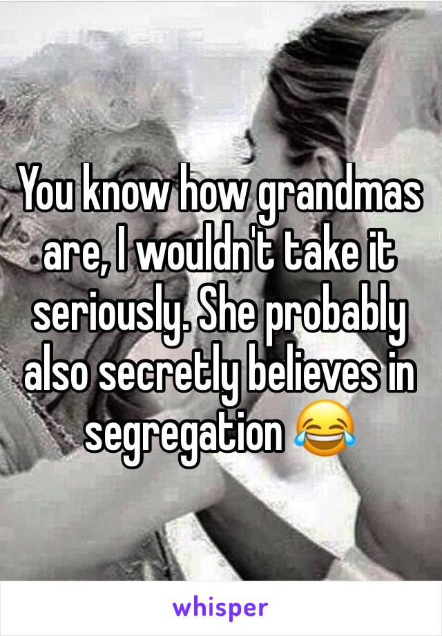 You know how grandmas are, I wouldn't take it seriously. She probably also secretly believes in segregation 😂