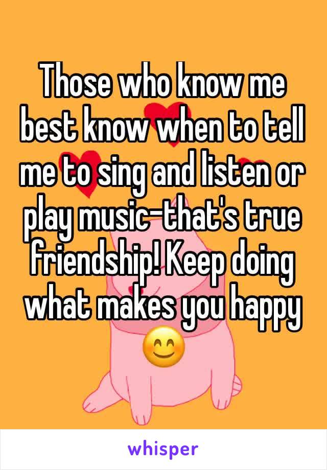 Those who know me best know when to tell me to sing and listen or play music-that's true friendship! Keep doing what makes you happy 😊 