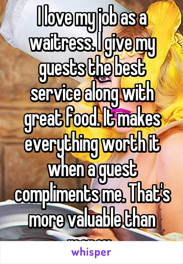 I love my job as a waitress. I give my guests the best service along with great food. It makes everything worth it when a guest compliments me. That's more valuable than money. 