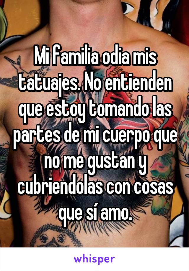 Mi familia odia mis tatuajes. No entienden que estoy tomando las partes de mi cuerpo que no me gustan y cubriendolas con cosas que sí amo.