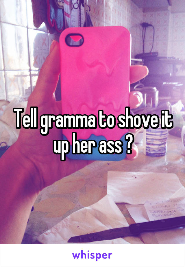 Tell gramma to shove it up her ass 💛