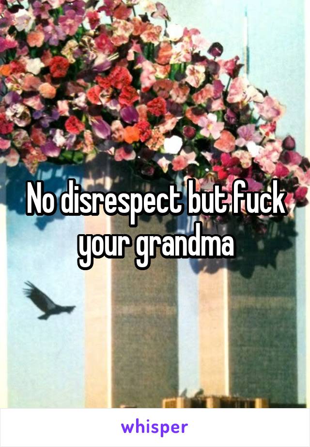 No disrespect but fuck your grandma