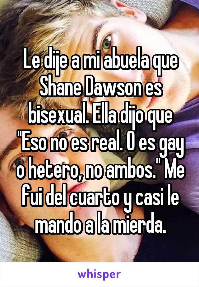 Le dije a mi abuela que Shane Dawson es bisexual. Ella dijo que "Eso no es real. O es gay o hetero, no ambos." Me fui del cuarto y casi le mando a la mierda.