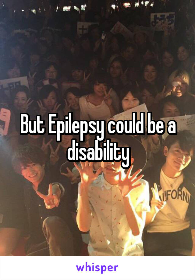 But Epilepsy could be a disability