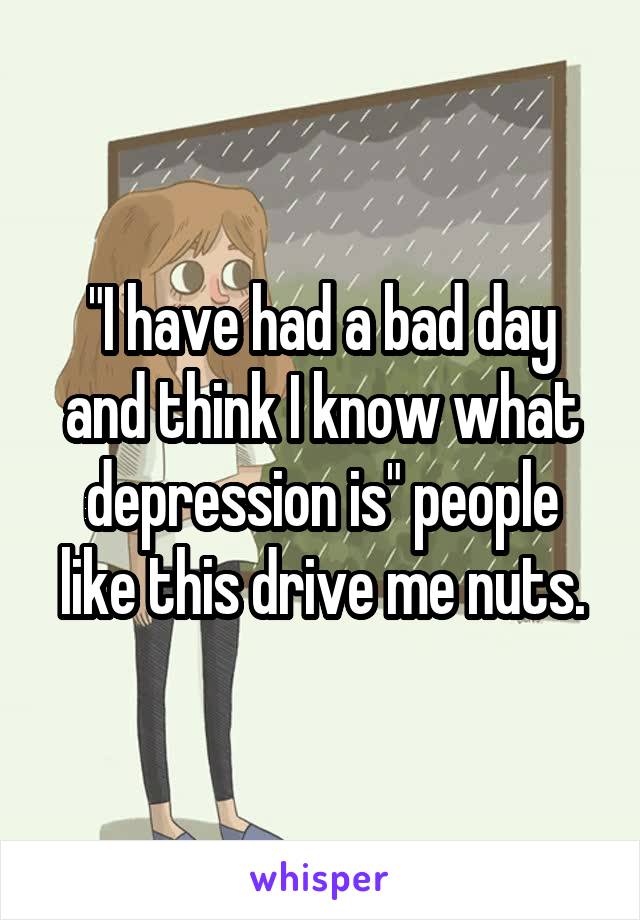 "I have had a bad day and think I know what depression is" people like this drive me nuts.