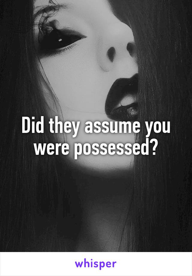 Did they assume you were possessed?