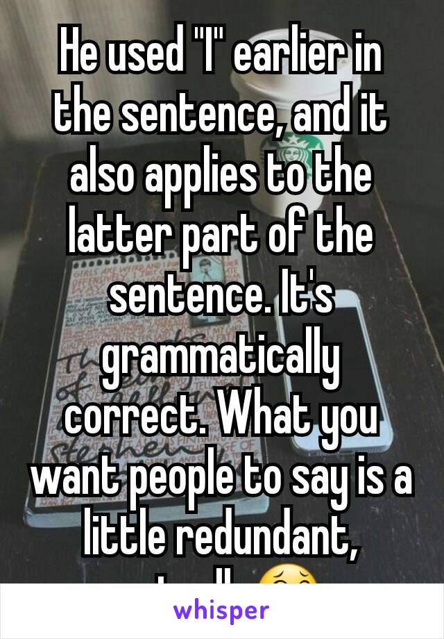 He used "I" earlier in the sentence, and it also applies to the latter part of the sentence. It's grammatically correct. What you want people to say is a little redundant, actually😂