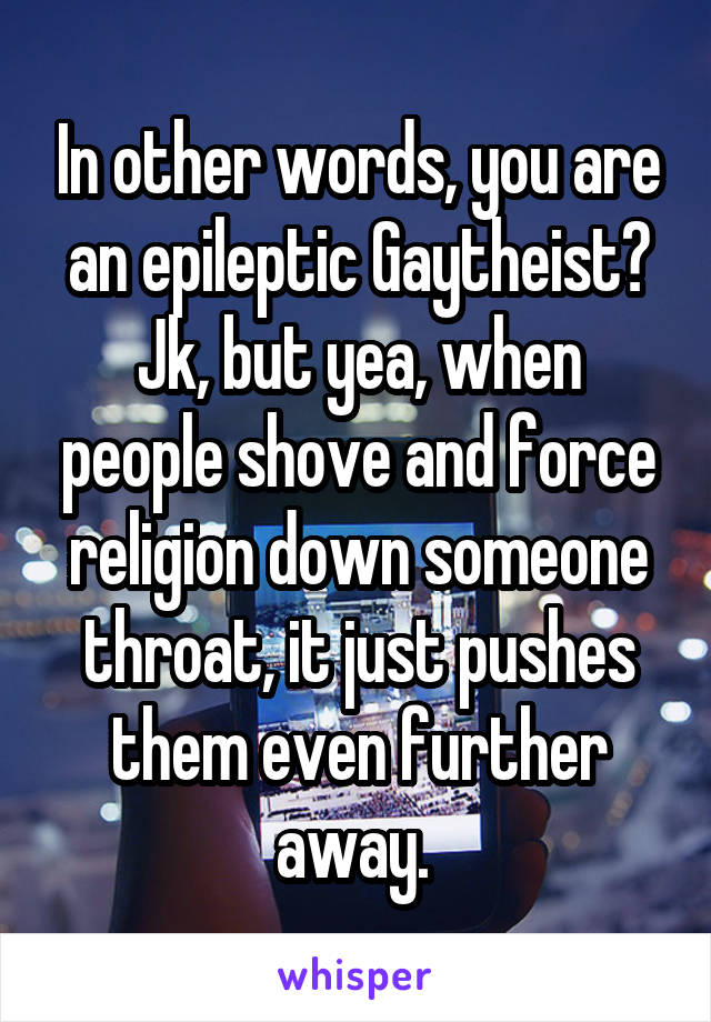 In other words, you are an epileptic Gaytheist?
Jk, but yea, when people shove and force religion down someone throat, it just pushes them even further away. 