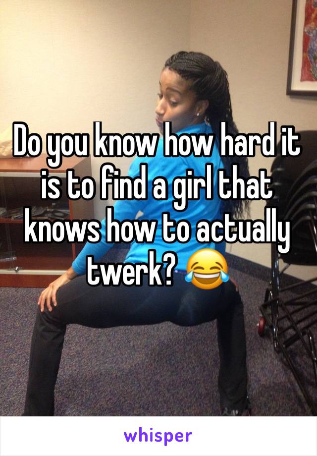 Do you know how hard it is to find a girl that knows how to actually twerk? 😂