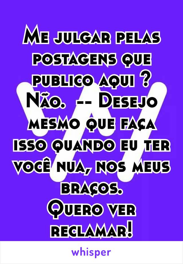 Me julgar pelas postagens que publico aqui ?    Não.  -- Desejo mesmo que faça isso quando eu ter você nua, nos meus braços.
Quero ver reclamar!