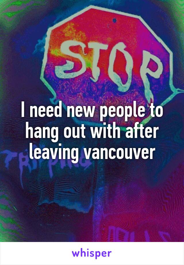 I need new people to hang out with after leaving vancouver