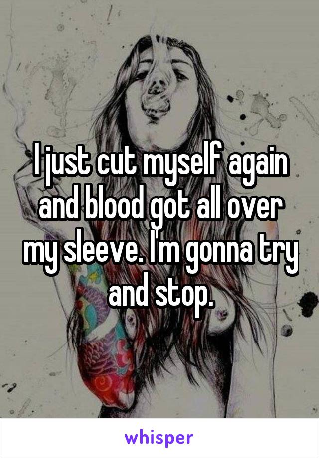 I just cut myself again and blood got all over my sleeve. I'm gonna try and stop.