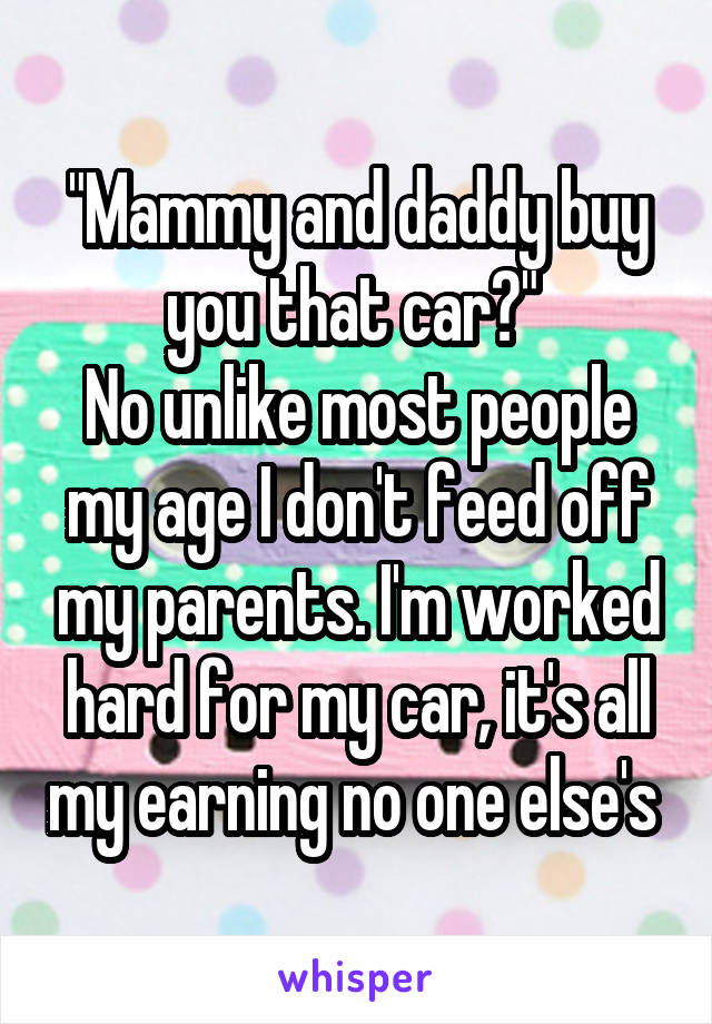 "Mammy and daddy buy you that car?" 
No unlike most people my age I don't feed off my parents. I'm worked hard for my car, it's all my earning no one else's 