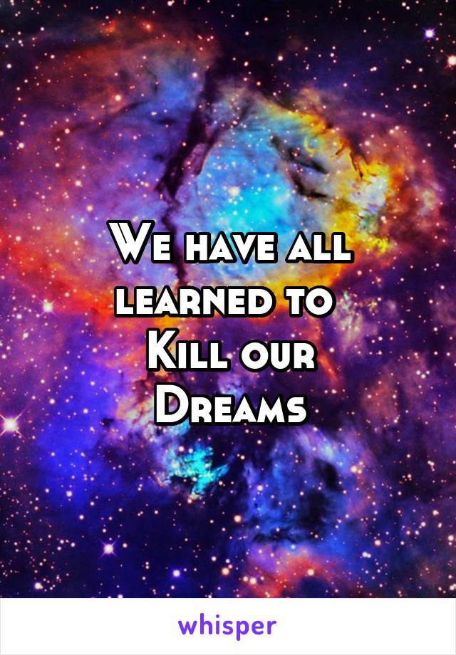 We have all learned to 
Kill our
Dreams