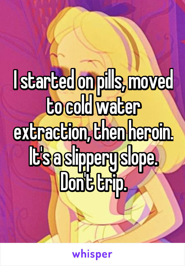 I started on pills, moved to cold water extraction, then heroin. It's a slippery slope. Don't trip.