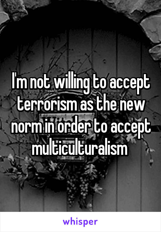 I'm not willing to accept terrorism as the new norm in order to accept multiculturalism 