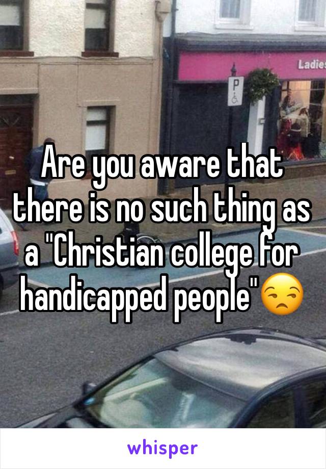 Are you aware that there is no such thing as a "Christian college for handicapped people"😒