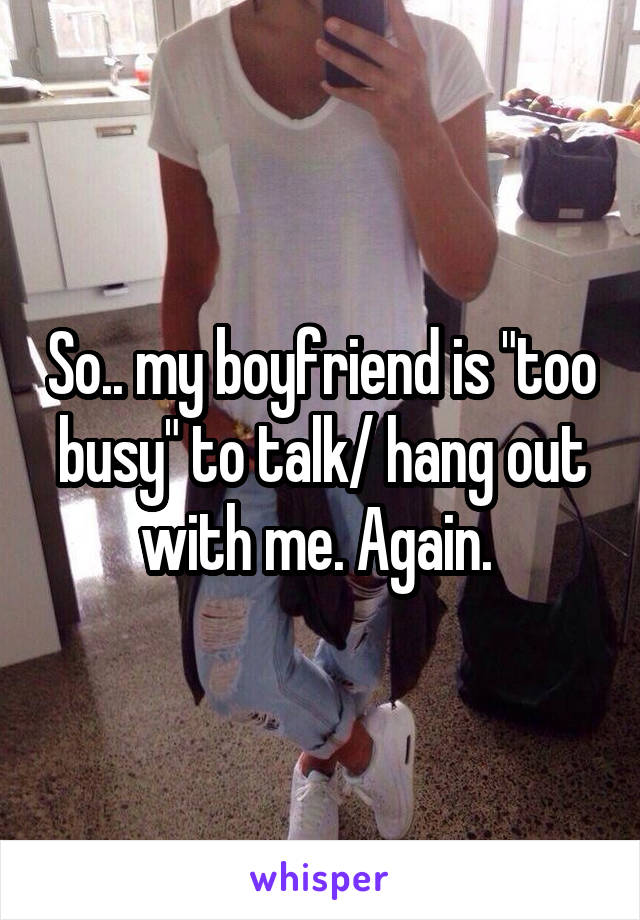 So.. my boyfriend is "too busy" to talk/ hang out with me. Again. 