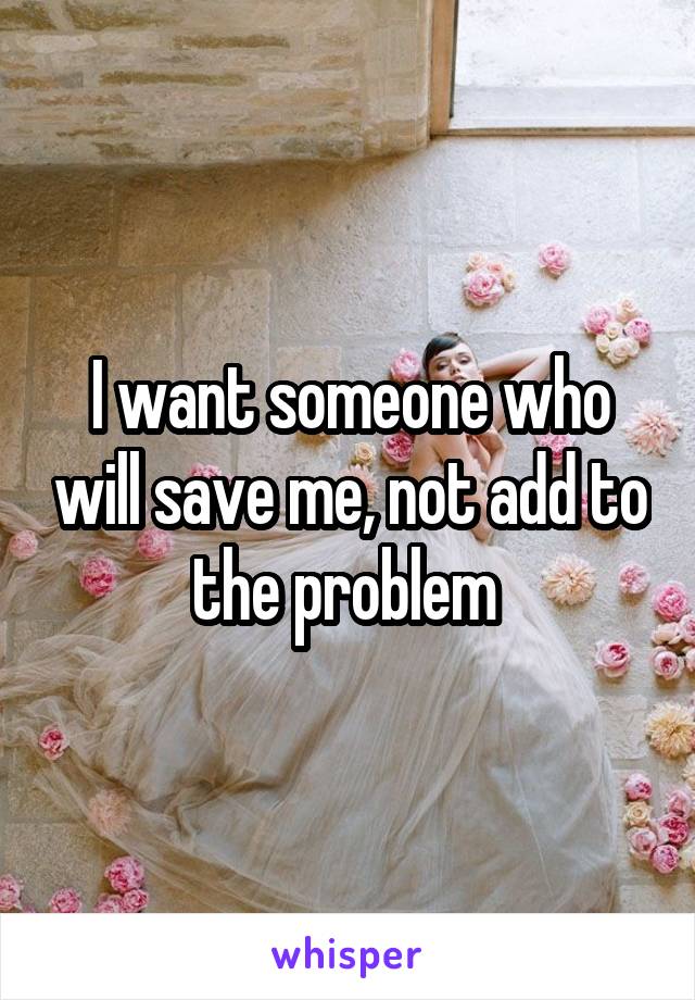 I want someone who will save me, not add to the problem 