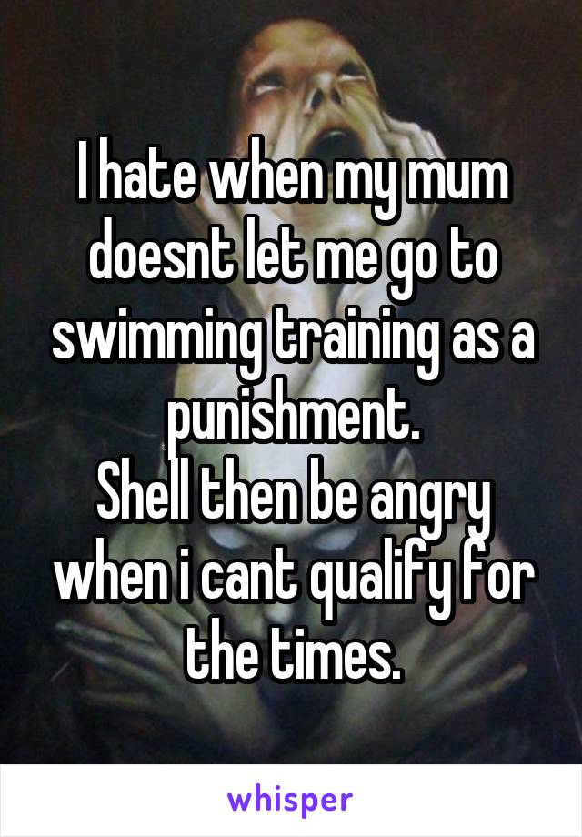 I hate when my mum doesnt let me go to swimming training as a punishment.
Shell then be angry when i cant qualify for the times.