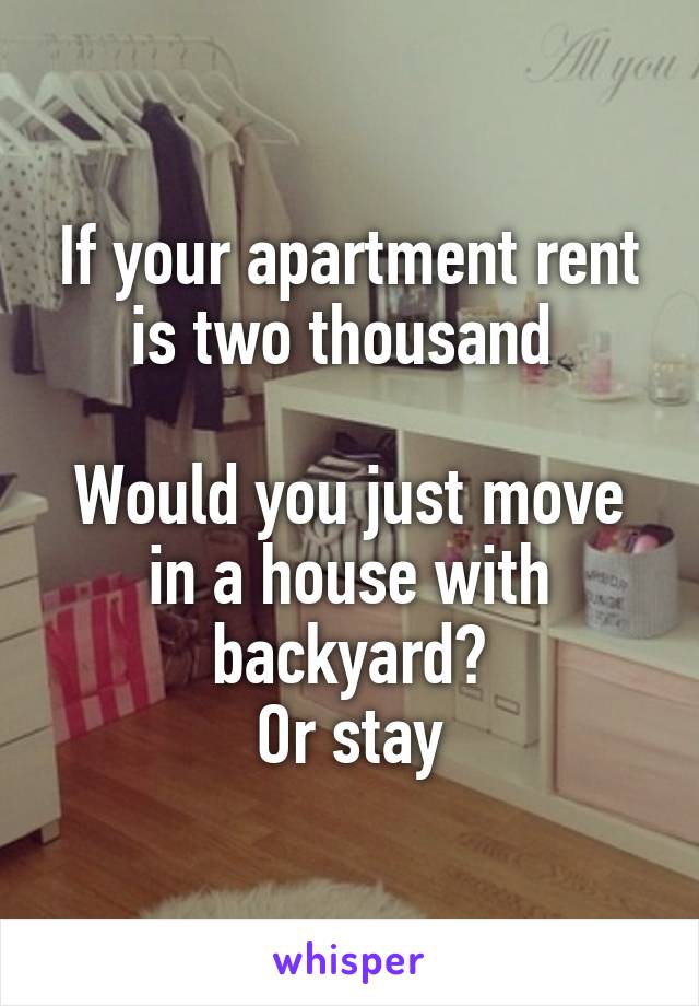 If your apartment rent is two thousand 

Would you just move in a house with backyard?
Or stay