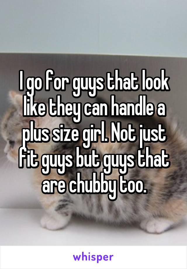 I go for guys that look like they can handle a plus size girl. Not just fit guys but guys that are chubby too.