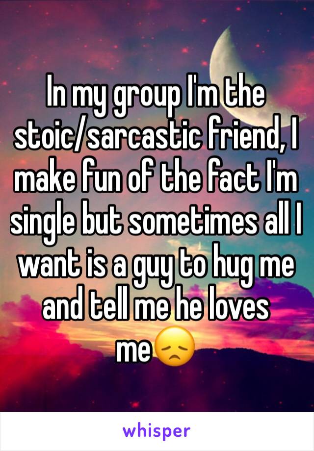 In my group I'm the stoic/sarcastic friend, I make fun of the fact I'm single but sometimes all I want is a guy to hug me and tell me he loves me😞