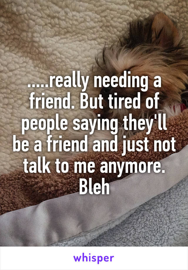 .....really needing a friend. But tired of people saying they'll be a friend and just not talk to me anymore. Bleh
