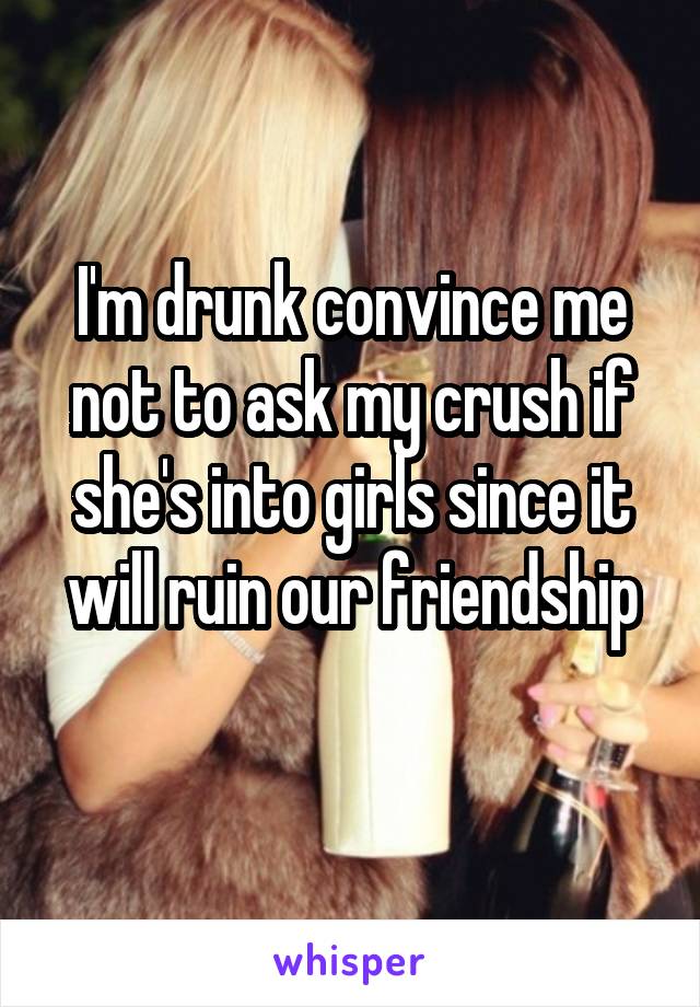 I'm drunk convince me not to ask my crush if she's into girls since it will ruin our friendship
