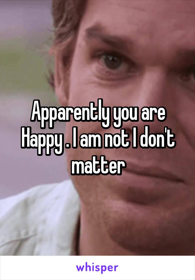 Apparently you are Happy . I am not I don't matter