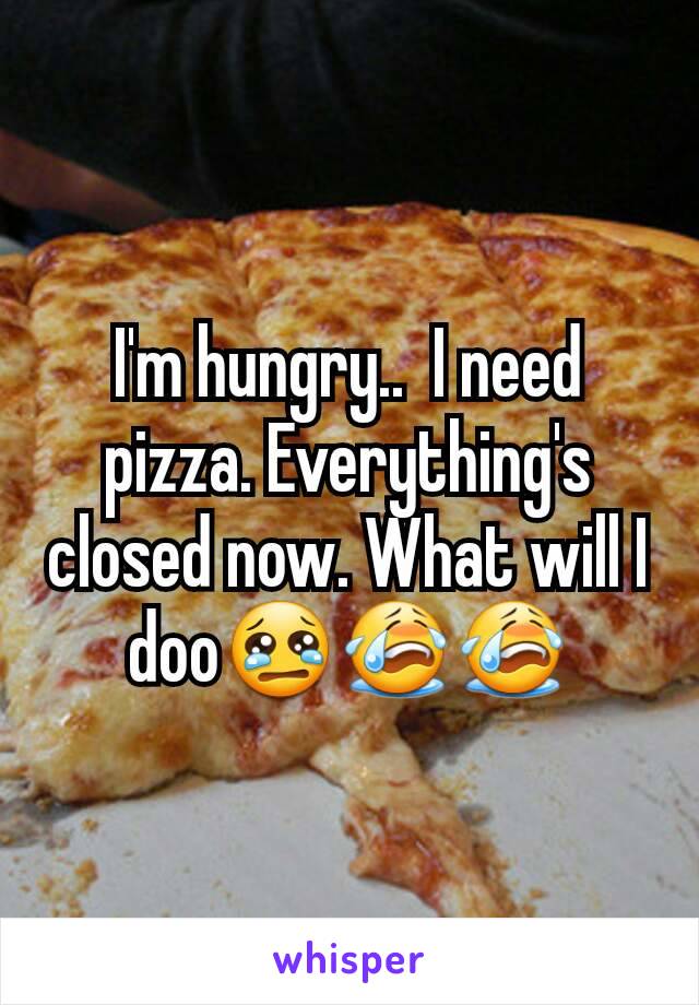 I'm hungry..  I need pizza. Everything's closed now. What will I doo😢😭😭