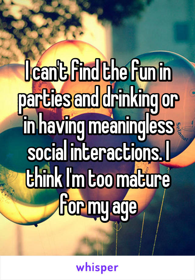 I can't find the fun in parties and drinking or in having meaningless social interactions. I think I'm too mature for my age