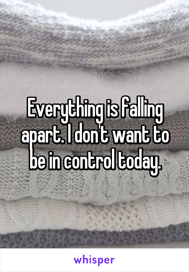 Everything is falling apart. I don't want to be in control today.