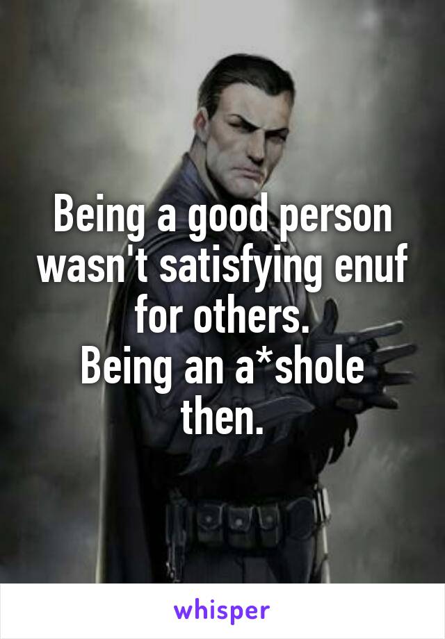 Being a good person wasn't satisfying enuf for others.
Being an a*shole then.