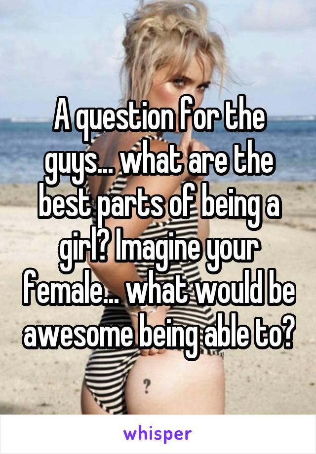 A question for the guys... what are the best parts of being a girl? Imagine your female... what would be awesome being able to?