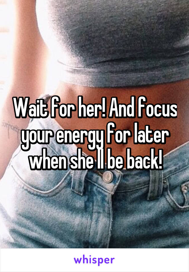 Wait for her! And focus your energy for later when she ll be back!