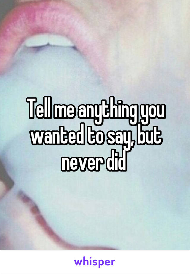 Tell me anything you wanted to say, but never did 