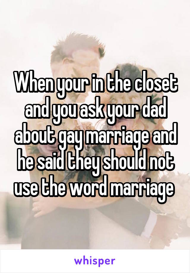 When your in the closet and you ask your dad about gay marriage and he said they should not use the word marriage 